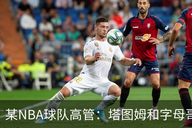 某NBA球队高管：塔图姆和字母哥的上限极高 但是球队会缺乏深度